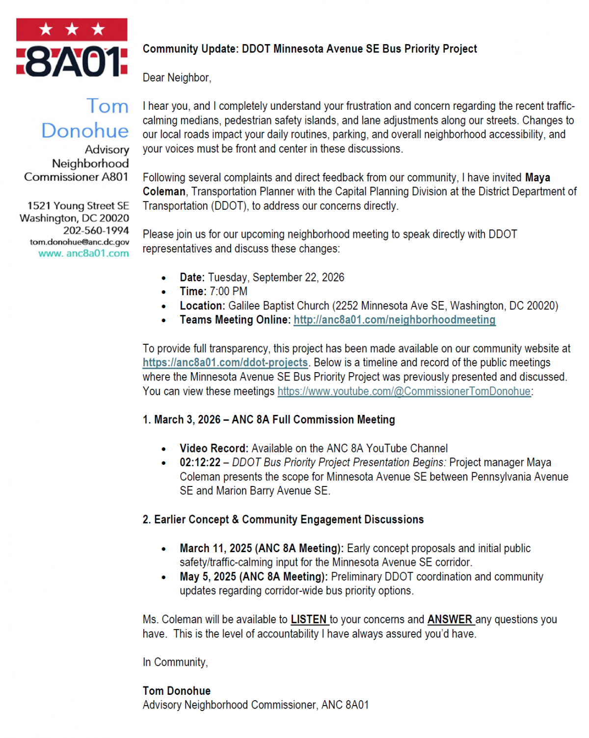 Community Update: DDOT Minnesota Avenue SE Bus Priority Project Dear Neighbor, I hear you, and I completely understand your frustration and concern regarding the recent traffic- calming medians, pedestrian safety islands, and lane adjustments along our streets. Changes to our local roads impact your daily routines, parking, and overall neighborhood accessibility, and your voices must be front and center in these discussions. Following several complaints and direct feedback from our community, I have invited Maya Coleman, Transportation Planner with the Capital Planning Division at the District Department of Transportation (DDOT), to address our concerns directly. Please join us for our upcoming neighborhood meeting to speak directly with DDOT representatives and discuss these changes:  Date: Tuesday, September 22, 2026  Time: 7:00 PM  Location: Galilee Baptist Church (2252 Minnesota Ave SE, Washington, DC 20020)  Teams Meeting Online: http://anc8a01.com/neighborhoodmeeting To provide full transparency, this project has been made available on our community website at https://anc8a01.com/ddot-projects. Below is a timeline and record of the public meetings where the Minnesota Avenue SE Bus Priority Project was previously presented and discussed. You can view these meetings https://www.youtube.com/@CommissionerTomDonohue: 1. March 3, 2026 – ANC 8A Full Commission Meeting  Video Record: Available on the ANC 8A YouTube Channel  02:12:22 – DDOT Bus Priority Project Presentation Begins: Project manager Maya Coleman presents the scope for Minnesota Avenue SE between Pennsylvania Avenue SE and Marion Barry Avenue SE. 2. Earlier Concept & Community Engagement Discussions  March 11, 2025 (ANC 8A Meeting): Early concept proposals and initial public safety/traffic-calming input for the Minnesota Avenue SE corridor.  May 5, 2025 (ANC 8A Meeting): Preliminary DDOT coordination and community updates regarding corridor-wide bus priority options. Ms. Coleman will be available to LISTEN to your concerns and ANSWER any questions you have. This is the level of accountability I have always assured you’d have. In Community, Tom Donohue Advisory Neighborhood Commissioner, ANC 8A01