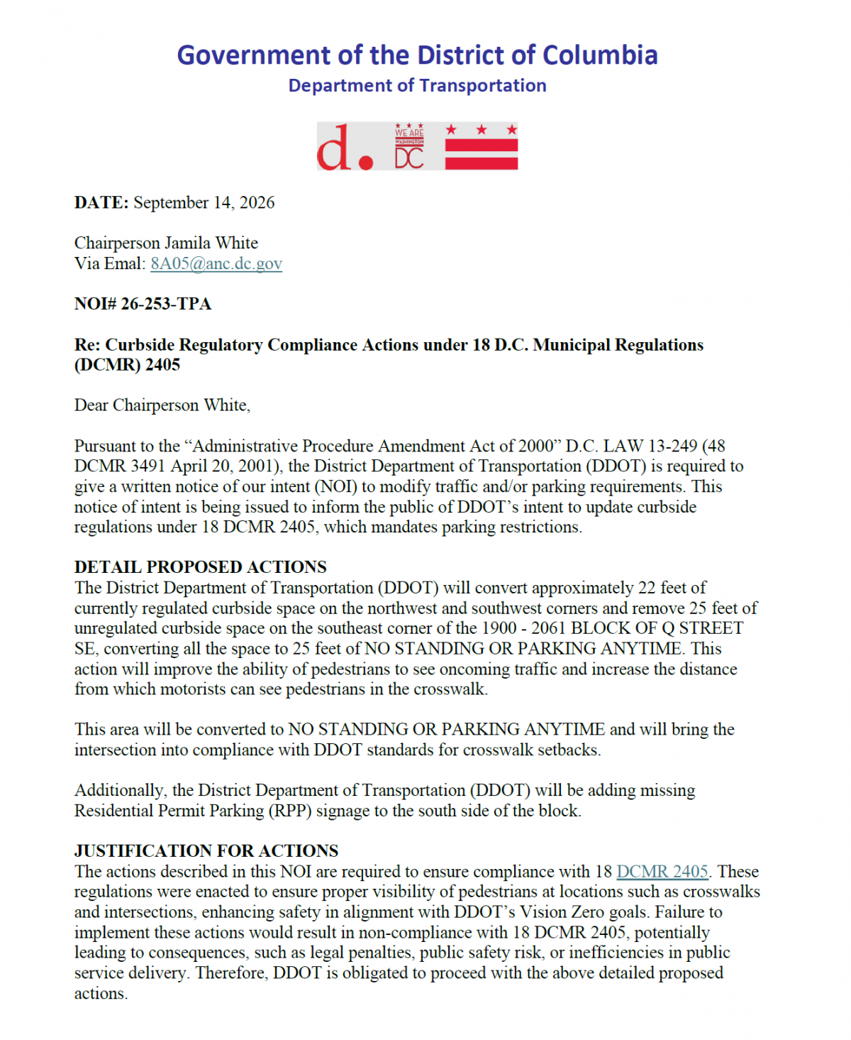 NOI# 26-253-TPA Re: Curbside Regulatory Compliance Actions under 18 D.C. Municipal Regulations (DCMR) 2405 Dear Chairperson White, Pursuant to the “Administrative Procedure Amendment Act of 2000” D.C. LAW 13-249 (48 DCMR 3491 April 20, 2001), the District Department of Transportation (DDOT) is required to give a written notice of our intent (NOI) to modify traffic and/or parking requirements. This notice of intent is being issued to inform the public of DDOT’s intent to update curbside regulations under 18 DCMR 2405, which mandates parking restrictions. DETAIL PROPOSED ACTIONS The District Department of Transportation (DDOT) will convert approximately 22 feet of currently regulated curbside space on the northwest and southwest corners and remove 25 feet of unregulated curbside space on the southeast corner of the 1900 - 2061 BLOCK OF Q STREET SE, converting all the space to 25 feet of NO STANDING OR PARKING ANYTIME. This action will improve the ability of pedestrians to see oncoming traffic and increase the distance from which motorists can see pedestrians in the crosswalk. This area will be converted to NO STANDING OR PARKING ANYTIME and will bring the intersection into compliance with DDOT standards for crosswalk setbacks. Additionally, the District Department of Transportation (DDOT) will be adding missing Residential Permit Parking (RPP) signage to the south side of the block. JUSTIFICATION FOR ACTIONS The actions described in this NOI are required to ensure compliance with 18 DCMR 2405. These regulations were enacted to ensure proper visibility of pedestrians at locations such as crosswalks and intersections, enhancing safety in alignment with DDOT’s Vision Zero goals. Failure to implement these actions would result in non-compliance with 18 DCMR 2405, potentially leading to consequences, such as legal penalties, public safety risk, or inefficiencies in public service delivery. Therefore, DDOT is obligated to proceed with the above detailed proposed actions.