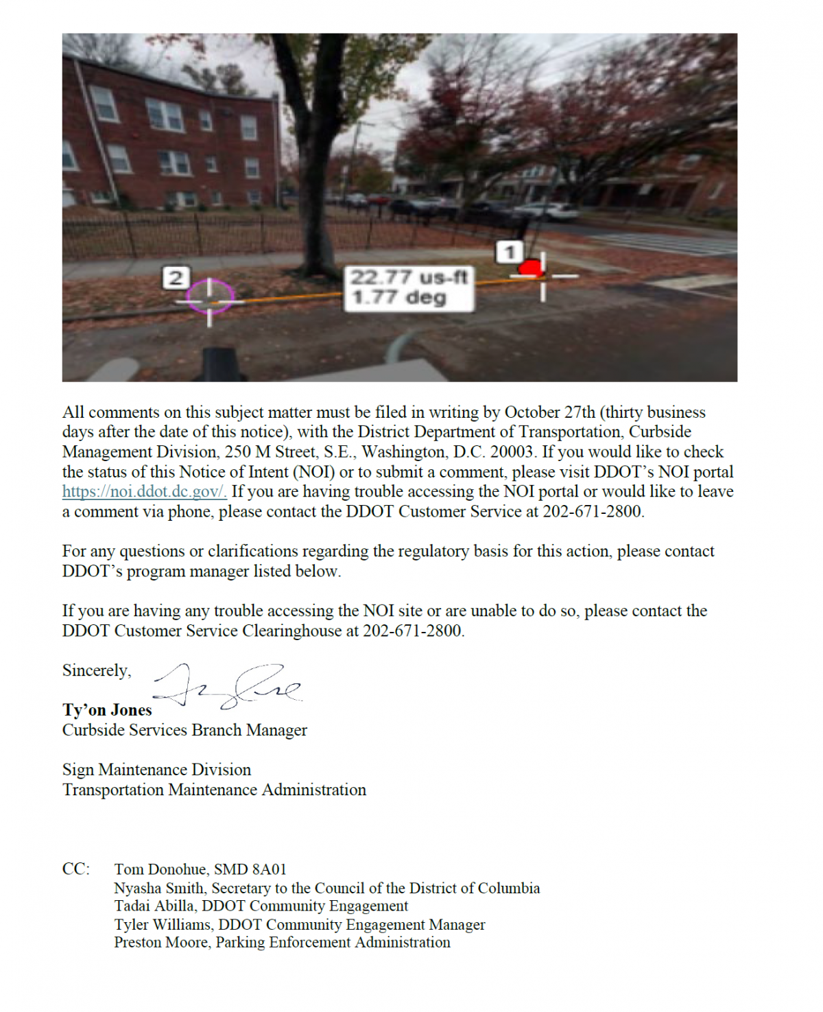 All comments on this subject matter must be filed in writing by October 27th (thirty business days after the date of this notice), with the District Department of Transportation, Curbside Management Division, 250 M Street, S.E., Washington, D.C. 20003. If you would like to check the status of this Notice of Intent (NOI) or to submit a comment, please visit DDOT’s NOI portal https://noi.ddot.dc.gov/. If you are having trouble accessing the NOI portal or would like to leave a comment via phone, please contact the DDOT Customer Service at 202-671-2800. For any questions or clarifications regarding the regulatory basis for this action, please contact DDOT’s program manager listed below. If you are having any trouble accessing the NOI site or are unable to do so, please contact the DDOT Customer Service Clearinghouse at 202-671-2800. Sincerely, Ty’on Jones Curbside Services Branch Manager Sign Maintenance Division Transportation Maintenance Administration CC: Tom Donohue, SMD 8A01 Nyasha Smith, Secretary to the Council of the District of Columbia Tadai Abilla, DDOT Community Engagement Tyler Williams, DDOT Community Engagement Manager Preston Moore, Parking Enforcement Administration
